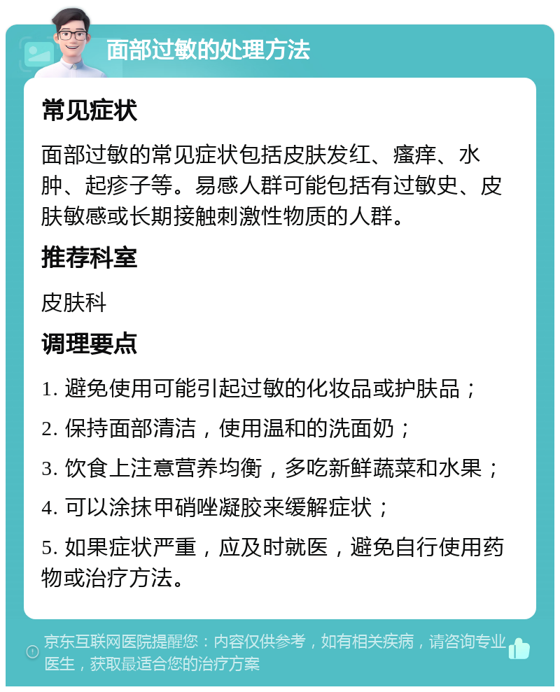 面部过敏的处理方法 常见症状 面部过敏的常见症状包括皮肤发红、瘙痒、水肿、起疹子等。易感人群可能包括有过敏史、皮肤敏感或长期接触刺激性物质的人群。 推荐科室 皮肤科 调理要点 1. 避免使用可能引起过敏的化妆品或护肤品； 2. 保持面部清洁，使用温和的洗面奶； 3. 饮食上注意营养均衡，多吃新鲜蔬菜和水果； 4. 可以涂抹甲硝唑凝胶来缓解症状； 5. 如果症状严重，应及时就医，避免自行使用药物或治疗方法。