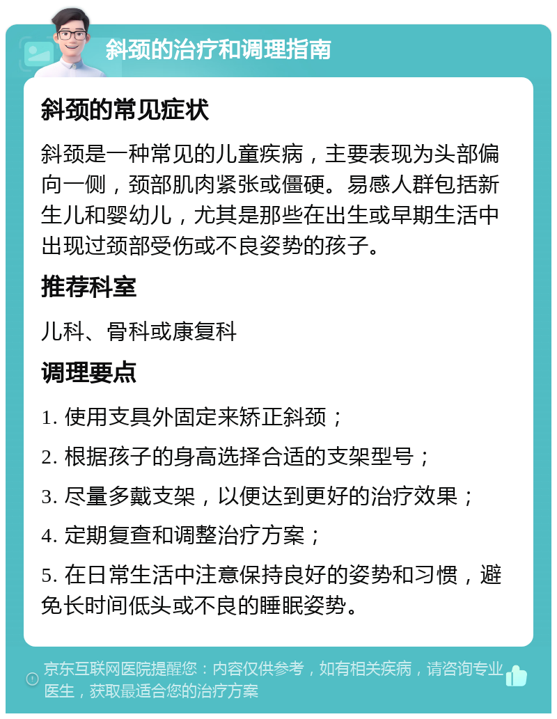 斜颈的治疗和调理指南 斜颈的常见症状 斜颈是一种常见的儿童疾病，主要表现为头部偏向一侧，颈部肌肉紧张或僵硬。易感人群包括新生儿和婴幼儿，尤其是那些在出生或早期生活中出现过颈部受伤或不良姿势的孩子。 推荐科室 儿科、骨科或康复科 调理要点 1. 使用支具外固定来矫正斜颈； 2. 根据孩子的身高选择合适的支架型号； 3. 尽量多戴支架，以便达到更好的治疗效果； 4. 定期复查和调整治疗方案； 5. 在日常生活中注意保持良好的姿势和习惯，避免长时间低头或不良的睡眠姿势。