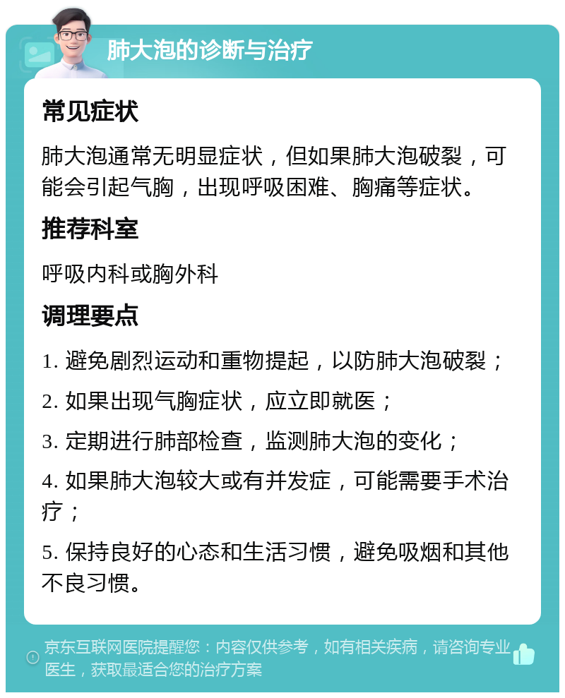 肺大泡的诊断与治疗 常见症状 肺大泡通常无明显症状，但如果肺大泡破裂，可能会引起气胸，出现呼吸困难、胸痛等症状。 推荐科室 呼吸内科或胸外科 调理要点 1. 避免剧烈运动和重物提起，以防肺大泡破裂； 2. 如果出现气胸症状，应立即就医； 3. 定期进行肺部检查，监测肺大泡的变化； 4. 如果肺大泡较大或有并发症，可能需要手术治疗； 5. 保持良好的心态和生活习惯，避免吸烟和其他不良习惯。