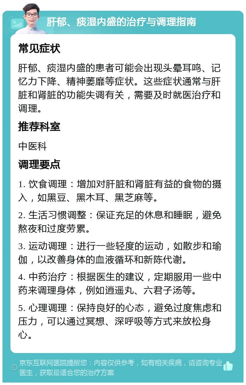 肝郁、痰湿内盛的治疗与调理指南 常见症状 肝郁、痰湿内盛的患者可能会出现头晕耳鸣、记忆力下降、精神萎靡等症状。这些症状通常与肝脏和肾脏的功能失调有关，需要及时就医治疗和调理。 推荐科室 中医科 调理要点 1. 饮食调理：增加对肝脏和肾脏有益的食物的摄入，如黑豆、黑木耳、黑芝麻等。 2. 生活习惯调整：保证充足的休息和睡眠，避免熬夜和过度劳累。 3. 运动调理：进行一些轻度的运动，如散步和瑜伽，以改善身体的血液循环和新陈代谢。 4. 中药治疗：根据医生的建议，定期服用一些中药来调理身体，例如逍遥丸、六君子汤等。 5. 心理调理：保持良好的心态，避免过度焦虑和压力，可以通过冥想、深呼吸等方式来放松身心。