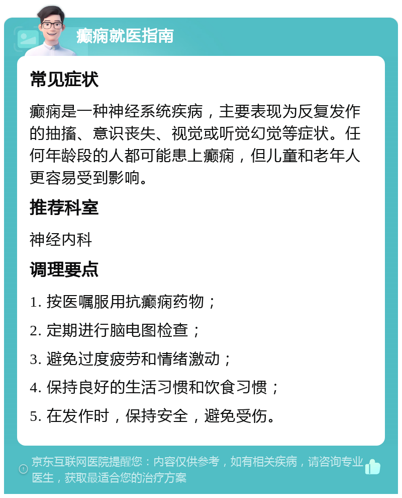 癫痫就医指南 常见症状 癫痫是一种神经系统疾病，主要表现为反复发作的抽搐、意识丧失、视觉或听觉幻觉等症状。任何年龄段的人都可能患上癫痫，但儿童和老年人更容易受到影响。 推荐科室 神经内科 调理要点 1. 按医嘱服用抗癫痫药物； 2. 定期进行脑电图检查； 3. 避免过度疲劳和情绪激动； 4. 保持良好的生活习惯和饮食习惯； 5. 在发作时，保持安全，避免受伤。