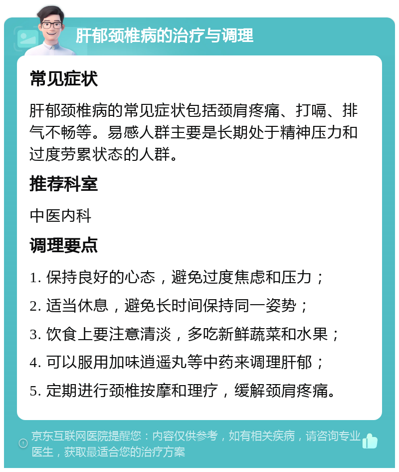 肝郁颈椎病的治疗与调理 常见症状 肝郁颈椎病的常见症状包括颈肩疼痛、打嗝、排气不畅等。易感人群主要是长期处于精神压力和过度劳累状态的人群。 推荐科室 中医内科 调理要点 1. 保持良好的心态，避免过度焦虑和压力； 2. 适当休息，避免长时间保持同一姿势； 3. 饮食上要注意清淡，多吃新鲜蔬菜和水果； 4. 可以服用加味逍遥丸等中药来调理肝郁； 5. 定期进行颈椎按摩和理疗，缓解颈肩疼痛。