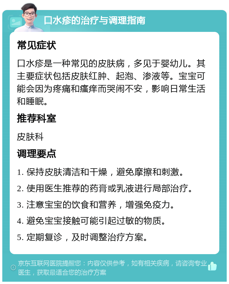 口水疹的治疗与调理指南 常见症状 口水疹是一种常见的皮肤病，多见于婴幼儿。其主要症状包括皮肤红肿、起泡、渗液等。宝宝可能会因为疼痛和瘙痒而哭闹不安，影响日常生活和睡眠。 推荐科室 皮肤科 调理要点 1. 保持皮肤清洁和干燥，避免摩擦和刺激。 2. 使用医生推荐的药膏或乳液进行局部治疗。 3. 注意宝宝的饮食和营养，增强免疫力。 4. 避免宝宝接触可能引起过敏的物质。 5. 定期复诊，及时调整治疗方案。