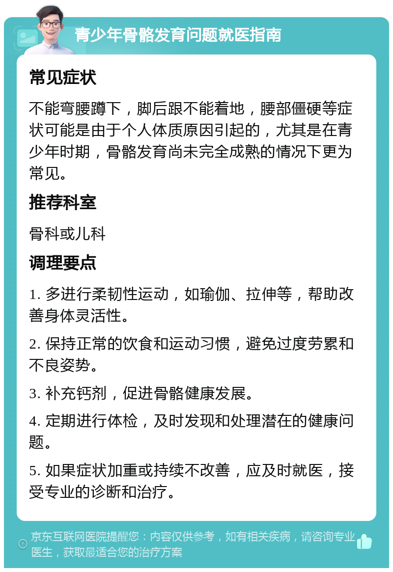 青少年骨骼发育问题就医指南 常见症状 不能弯腰蹲下，脚后跟不能着地，腰部僵硬等症状可能是由于个人体质原因引起的，尤其是在青少年时期，骨骼发育尚未完全成熟的情况下更为常见。 推荐科室 骨科或儿科 调理要点 1. 多进行柔韧性运动，如瑜伽、拉伸等，帮助改善身体灵活性。 2. 保持正常的饮食和运动习惯，避免过度劳累和不良姿势。 3. 补充钙剂，促进骨骼健康发展。 4. 定期进行体检，及时发现和处理潜在的健康问题。 5. 如果症状加重或持续不改善，应及时就医，接受专业的诊断和治疗。