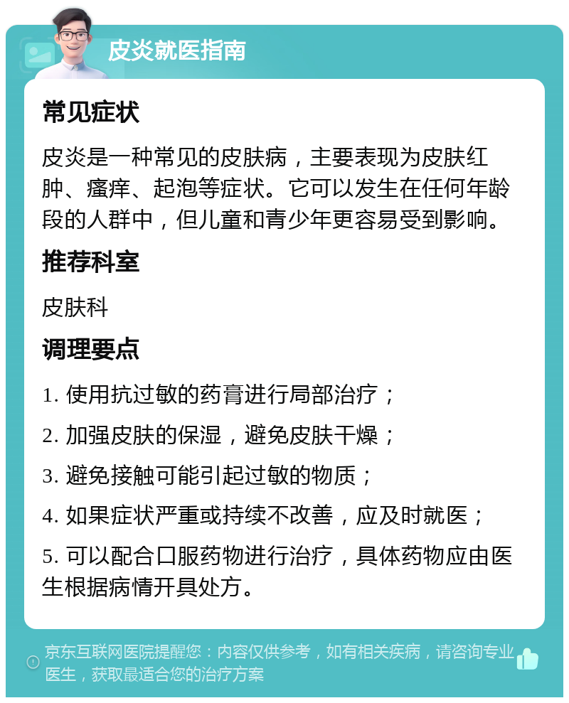 皮炎就医指南 常见症状 皮炎是一种常见的皮肤病，主要表现为皮肤红肿、瘙痒、起泡等症状。它可以发生在任何年龄段的人群中，但儿童和青少年更容易受到影响。 推荐科室 皮肤科 调理要点 1. 使用抗过敏的药膏进行局部治疗； 2. 加强皮肤的保湿，避免皮肤干燥； 3. 避免接触可能引起过敏的物质； 4. 如果症状严重或持续不改善，应及时就医； 5. 可以配合口服药物进行治疗，具体药物应由医生根据病情开具处方。