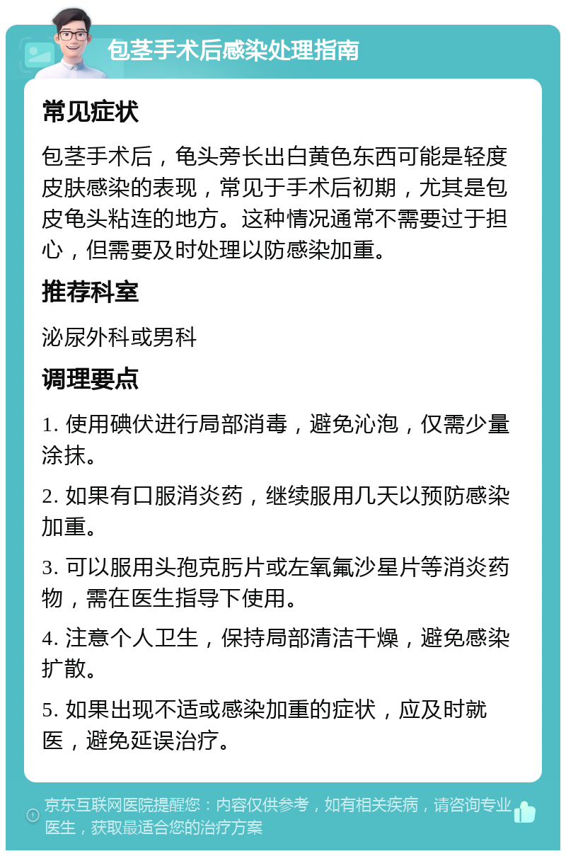 包茎手术后感染处理指南 常见症状 包茎手术后，龟头旁长出白黄色东西可能是轻度皮肤感染的表现，常见于手术后初期，尤其是包皮龟头粘连的地方。这种情况通常不需要过于担心，但需要及时处理以防感染加重。 推荐科室 泌尿外科或男科 调理要点 1. 使用碘伏进行局部消毒，避免沁泡，仅需少量涂抹。 2. 如果有口服消炎药，继续服用几天以预防感染加重。 3. 可以服用头孢克肟片或左氧氟沙星片等消炎药物，需在医生指导下使用。 4. 注意个人卫生，保持局部清洁干燥，避免感染扩散。 5. 如果出现不适或感染加重的症状，应及时就医，避免延误治疗。