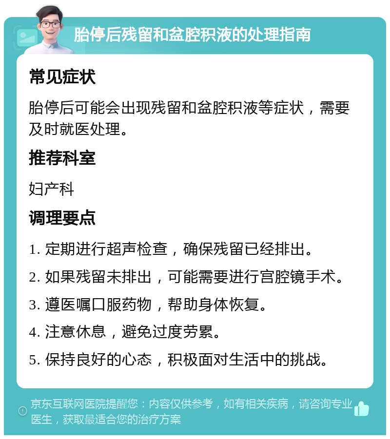 胎停后残留和盆腔积液的处理指南 常见症状 胎停后可能会出现残留和盆腔积液等症状，需要及时就医处理。 推荐科室 妇产科 调理要点 1. 定期进行超声检查，确保残留已经排出。 2. 如果残留未排出，可能需要进行宫腔镜手术。 3. 遵医嘱口服药物，帮助身体恢复。 4. 注意休息，避免过度劳累。 5. 保持良好的心态，积极面对生活中的挑战。