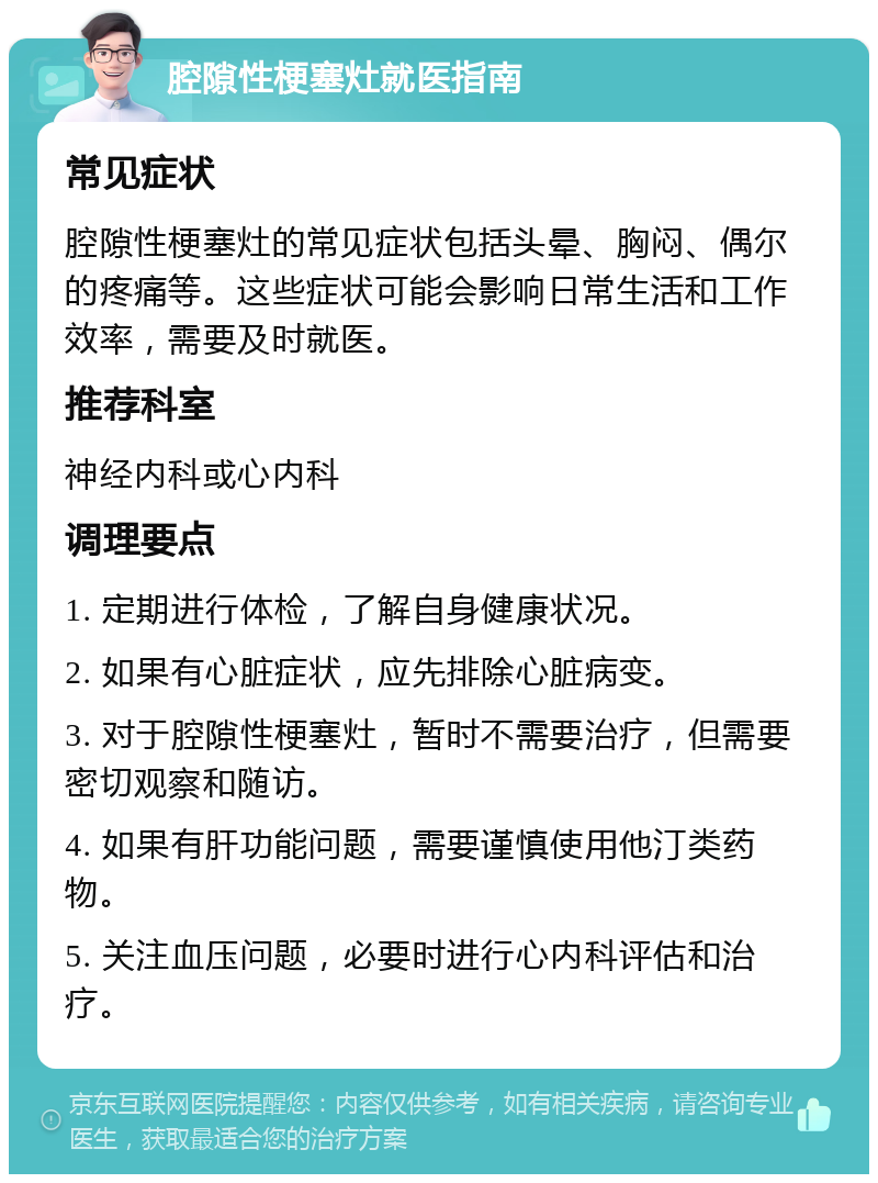 腔隙性梗塞灶就医指南 常见症状 腔隙性梗塞灶的常见症状包括头晕、胸闷、偶尔的疼痛等。这些症状可能会影响日常生活和工作效率，需要及时就医。 推荐科室 神经内科或心内科 调理要点 1. 定期进行体检，了解自身健康状况。 2. 如果有心脏症状，应先排除心脏病变。 3. 对于腔隙性梗塞灶，暂时不需要治疗，但需要密切观察和随访。 4. 如果有肝功能问题，需要谨慎使用他汀类药物。 5. 关注血压问题，必要时进行心内科评估和治疗。