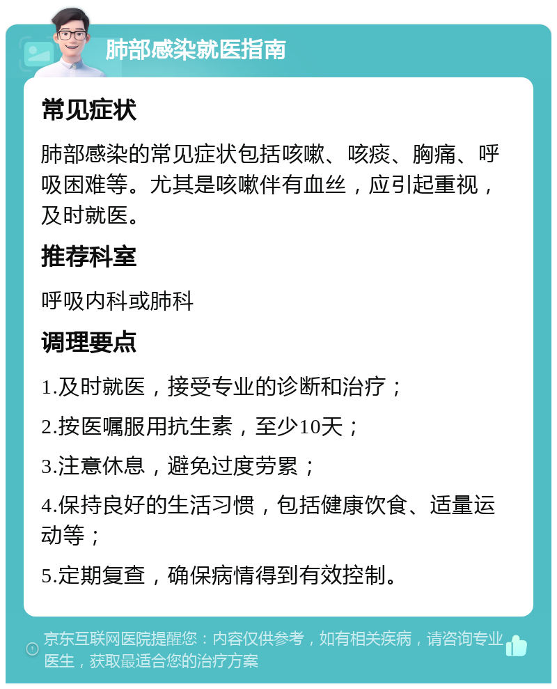 肺部感染就医指南 常见症状 肺部感染的常见症状包括咳嗽、咳痰、胸痛、呼吸困难等。尤其是咳嗽伴有血丝，应引起重视，及时就医。 推荐科室 呼吸内科或肺科 调理要点 1.及时就医，接受专业的诊断和治疗； 2.按医嘱服用抗生素，至少10天； 3.注意休息，避免过度劳累； 4.保持良好的生活习惯，包括健康饮食、适量运动等； 5.定期复查，确保病情得到有效控制。