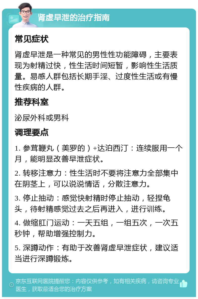 肾虚早泄的治疗指南 常见症状 肾虚早泄是一种常见的男性性功能障碍，主要表现为射精过快，性生活时间短暂，影响性生活质量。易感人群包括长期手淫、过度性生活或有慢性疾病的人群。 推荐科室 泌尿外科或男科 调理要点 1. 参茸鞭丸（美罗的）+达泊西汀：连续服用一个月，能明显改善早泄症状。 2. 转移注意力：性生活时不要将注意力全部集中在阴茎上，可以说说情话，分散注意力。 3. 停止抽动：感觉快射精时停止抽动，轻捏龟头，待射精感觉过去之后再进入，进行训练。 4. 做缩肛门运动：一天五组，一组五次，一次五秒钟，帮助增强控制力。 5. 深蹲动作：有助于改善肾虚早泄症状，建议适当进行深蹲锻炼。