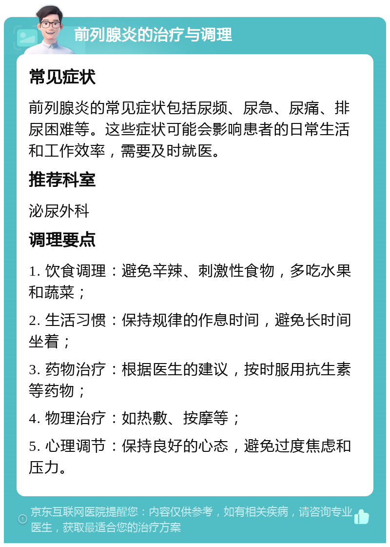 前列腺炎的治疗与调理 常见症状 前列腺炎的常见症状包括尿频、尿急、尿痛、排尿困难等。这些症状可能会影响患者的日常生活和工作效率，需要及时就医。 推荐科室 泌尿外科 调理要点 1. 饮食调理：避免辛辣、刺激性食物，多吃水果和蔬菜； 2. 生活习惯：保持规律的作息时间，避免长时间坐着； 3. 药物治疗：根据医生的建议，按时服用抗生素等药物； 4. 物理治疗：如热敷、按摩等； 5. 心理调节：保持良好的心态，避免过度焦虑和压力。