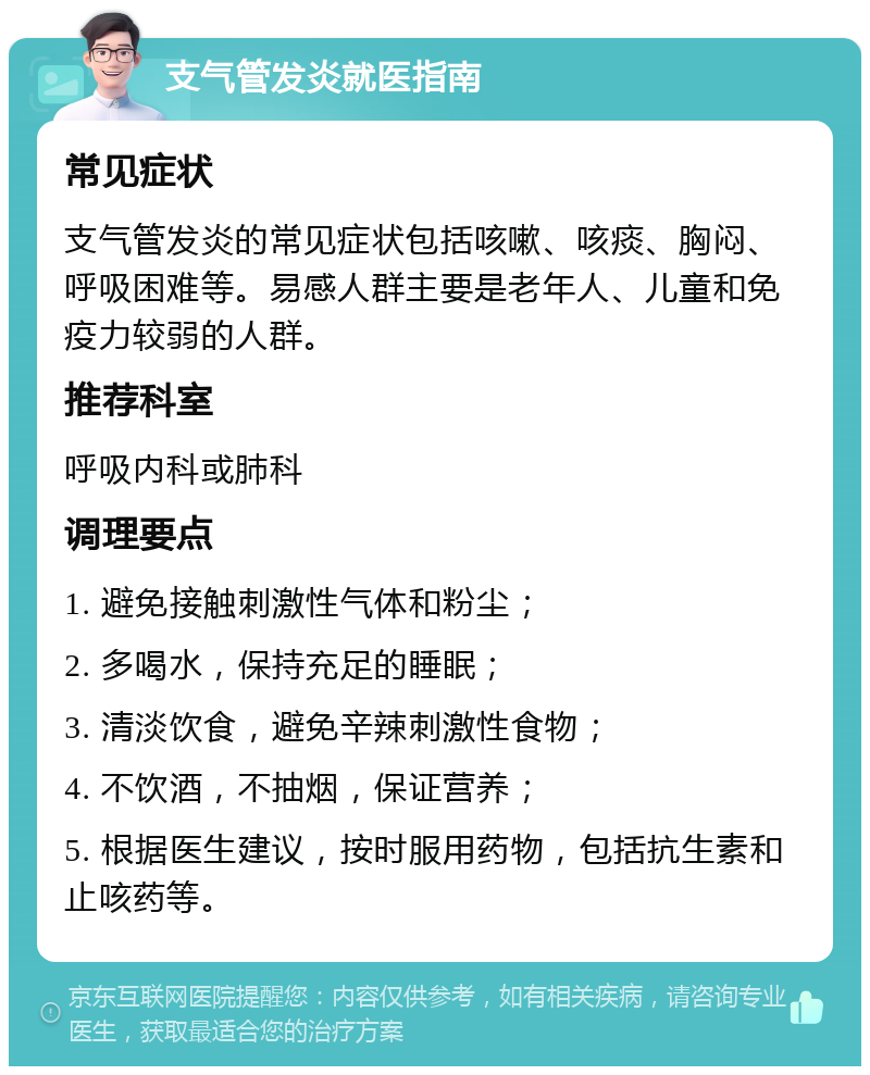 支气管发炎就医指南 常见症状 支气管发炎的常见症状包括咳嗽、咳痰、胸闷、呼吸困难等。易感人群主要是老年人、儿童和免疫力较弱的人群。 推荐科室 呼吸内科或肺科 调理要点 1. 避免接触刺激性气体和粉尘； 2. 多喝水，保持充足的睡眠； 3. 清淡饮食，避免辛辣刺激性食物； 4. 不饮酒，不抽烟，保证营养； 5. 根据医生建议，按时服用药物，包括抗生素和止咳药等。