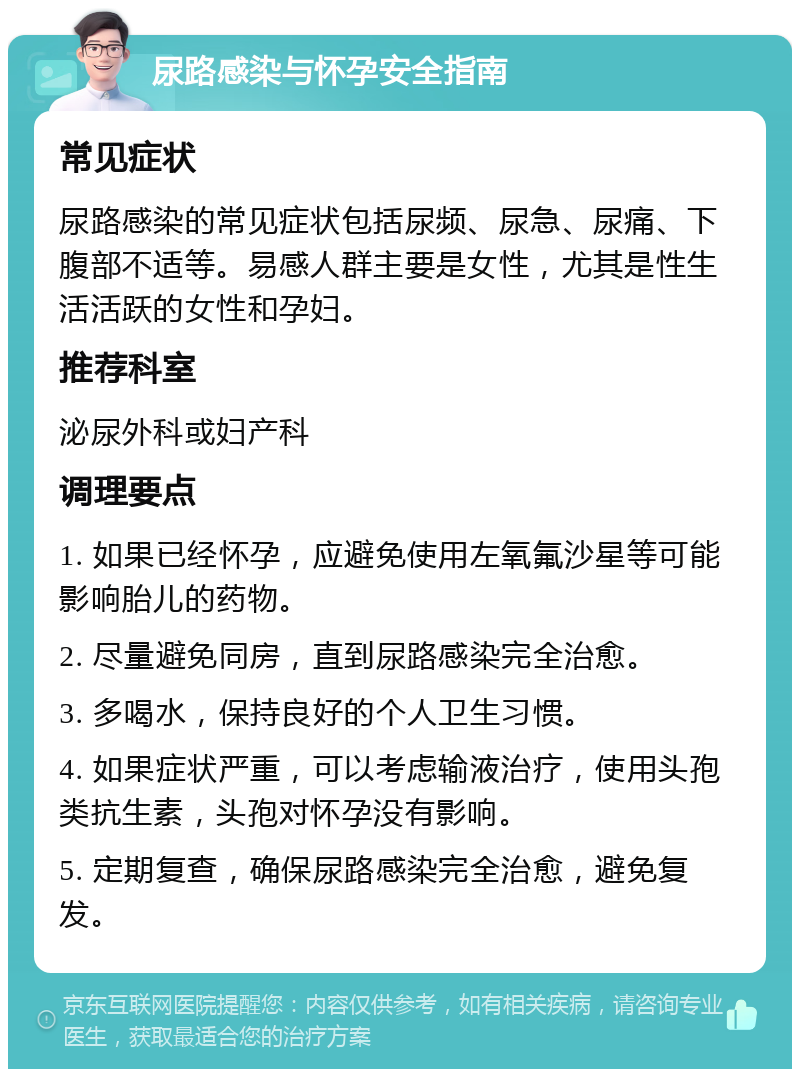 尿路感染与怀孕安全指南 常见症状 尿路感染的常见症状包括尿频、尿急、尿痛、下腹部不适等。易感人群主要是女性，尤其是性生活活跃的女性和孕妇。 推荐科室 泌尿外科或妇产科 调理要点 1. 如果已经怀孕，应避免使用左氧氟沙星等可能影响胎儿的药物。 2. 尽量避免同房，直到尿路感染完全治愈。 3. 多喝水，保持良好的个人卫生习惯。 4. 如果症状严重，可以考虑输液治疗，使用头孢类抗生素，头孢对怀孕没有影响。 5. 定期复查，确保尿路感染完全治愈，避免复发。