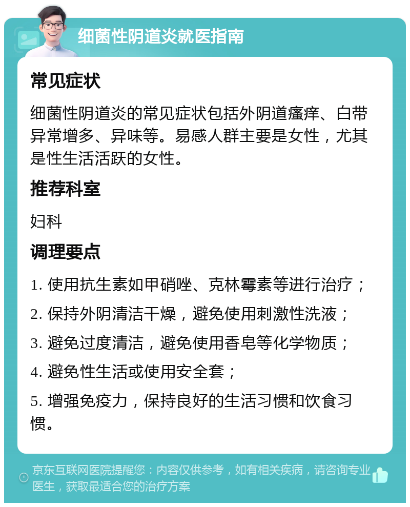 细菌性阴道炎就医指南 常见症状 细菌性阴道炎的常见症状包括外阴道瘙痒、白带异常增多、异味等。易感人群主要是女性，尤其是性生活活跃的女性。 推荐科室 妇科 调理要点 1. 使用抗生素如甲硝唑、克林霉素等进行治疗； 2. 保持外阴清洁干燥，避免使用刺激性洗液； 3. 避免过度清洁，避免使用香皂等化学物质； 4. 避免性生活或使用安全套； 5. 增强免疫力，保持良好的生活习惯和饮食习惯。