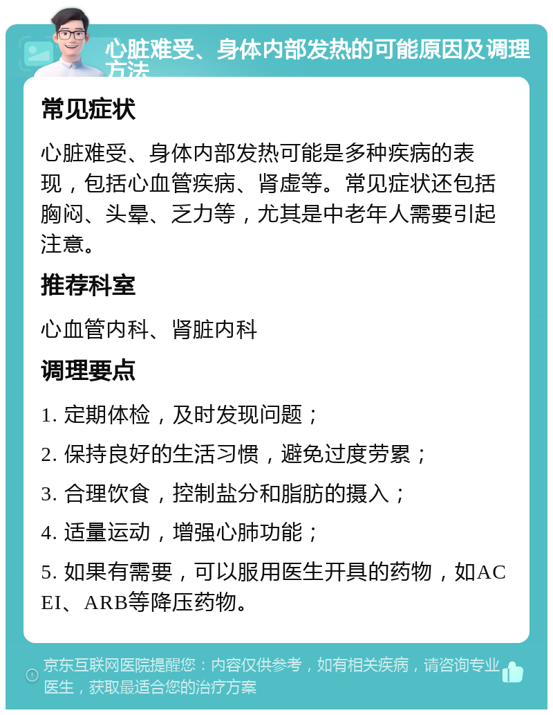 心脏难受、身体内部发热的可能原因及调理方法 常见症状 心脏难受、身体内部发热可能是多种疾病的表现，包括心血管疾病、肾虚等。常见症状还包括胸闷、头晕、乏力等，尤其是中老年人需要引起注意。 推荐科室 心血管内科、肾脏内科 调理要点 1. 定期体检，及时发现问题； 2. 保持良好的生活习惯，避免过度劳累； 3. 合理饮食，控制盐分和脂肪的摄入； 4. 适量运动，增强心肺功能； 5. 如果有需要，可以服用医生开具的药物，如ACEI、ARB等降压药物。