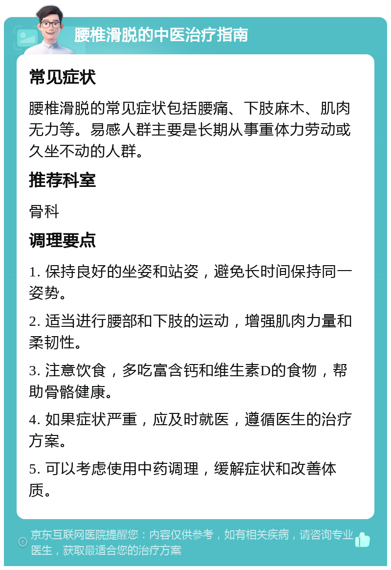 腰椎滑脱的中医治疗指南 常见症状 腰椎滑脱的常见症状包括腰痛、下肢麻木、肌肉无力等。易感人群主要是长期从事重体力劳动或久坐不动的人群。 推荐科室 骨科 调理要点 1. 保持良好的坐姿和站姿，避免长时间保持同一姿势。 2. 适当进行腰部和下肢的运动，增强肌肉力量和柔韧性。 3. 注意饮食，多吃富含钙和维生素D的食物，帮助骨骼健康。 4. 如果症状严重，应及时就医，遵循医生的治疗方案。 5. 可以考虑使用中药调理，缓解症状和改善体质。