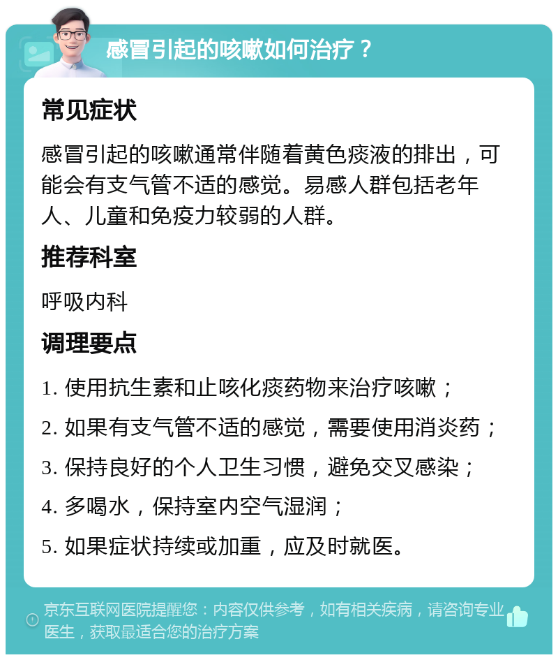 感冒引起的咳嗽如何治疗？ 常见症状 感冒引起的咳嗽通常伴随着黄色痰液的排出，可能会有支气管不适的感觉。易感人群包括老年人、儿童和免疫力较弱的人群。 推荐科室 呼吸内科 调理要点 1. 使用抗生素和止咳化痰药物来治疗咳嗽； 2. 如果有支气管不适的感觉，需要使用消炎药； 3. 保持良好的个人卫生习惯，避免交叉感染； 4. 多喝水，保持室内空气湿润； 5. 如果症状持续或加重，应及时就医。