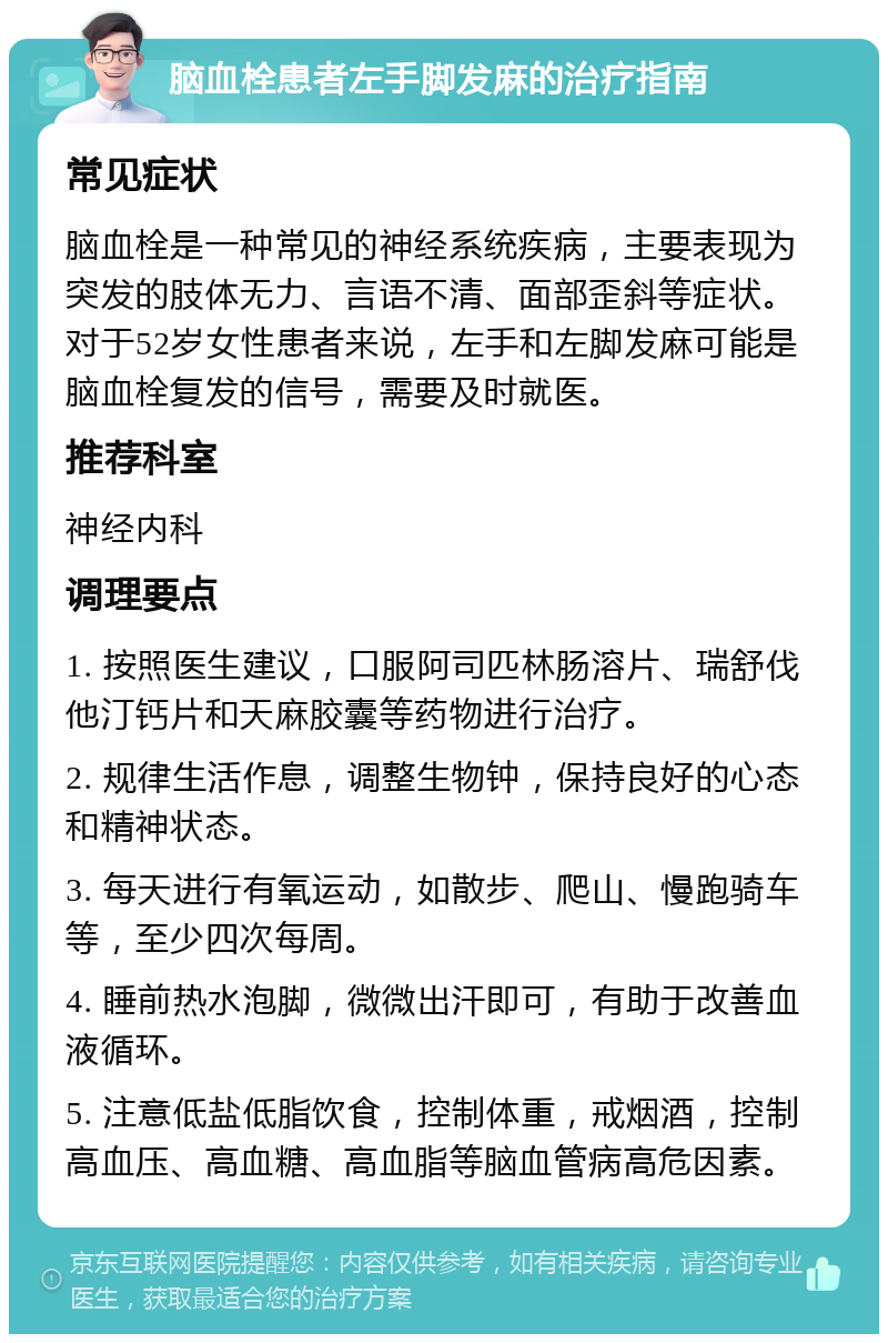 脑血栓患者左手脚发麻的治疗指南 常见症状 脑血栓是一种常见的神经系统疾病，主要表现为突发的肢体无力、言语不清、面部歪斜等症状。对于52岁女性患者来说，左手和左脚发麻可能是脑血栓复发的信号，需要及时就医。 推荐科室 神经内科 调理要点 1. 按照医生建议，口服阿司匹林肠溶片、瑞舒伐他汀钙片和天麻胶囊等药物进行治疗。 2. 规律生活作息，调整生物钟，保持良好的心态和精神状态。 3. 每天进行有氧运动，如散步、爬山、慢跑骑车等，至少四次每周。 4. 睡前热水泡脚，微微出汗即可，有助于改善血液循环。 5. 注意低盐低脂饮食，控制体重，戒烟酒，控制高血压、高血糖、高血脂等脑血管病高危因素。