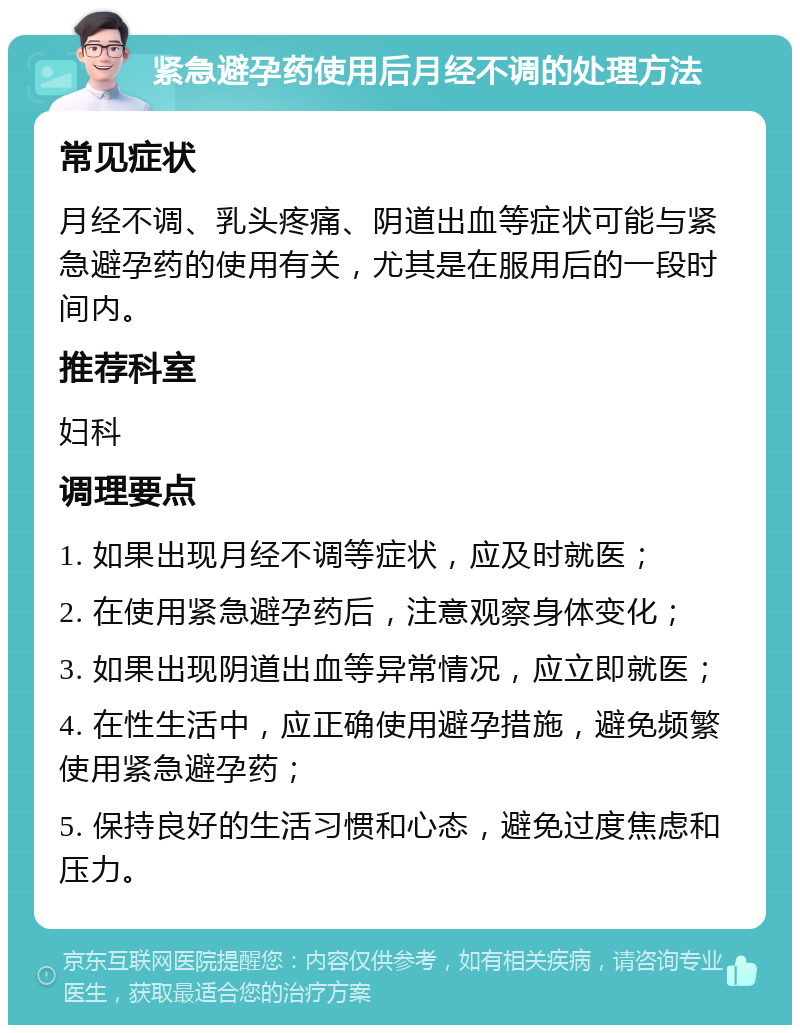 紧急避孕药使用后月经不调的处理方法 常见症状 月经不调、乳头疼痛、阴道出血等症状可能与紧急避孕药的使用有关，尤其是在服用后的一段时间内。 推荐科室 妇科 调理要点 1. 如果出现月经不调等症状，应及时就医； 2. 在使用紧急避孕药后，注意观察身体变化； 3. 如果出现阴道出血等异常情况，应立即就医； 4. 在性生活中，应正确使用避孕措施，避免频繁使用紧急避孕药； 5. 保持良好的生活习惯和心态，避免过度焦虑和压力。