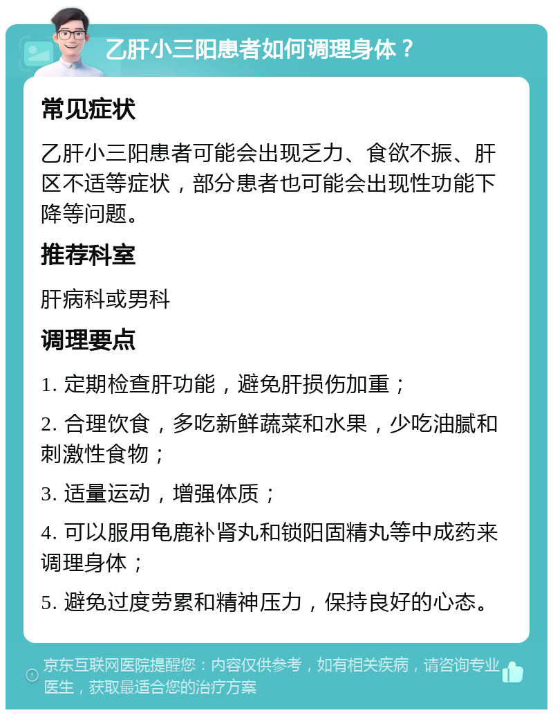 乙肝小三阳患者如何调理身体？ 常见症状 乙肝小三阳患者可能会出现乏力、食欲不振、肝区不适等症状，部分患者也可能会出现性功能下降等问题。 推荐科室 肝病科或男科 调理要点 1. 定期检查肝功能，避免肝损伤加重； 2. 合理饮食，多吃新鲜蔬菜和水果，少吃油腻和刺激性食物； 3. 适量运动，增强体质； 4. 可以服用龟鹿补肾丸和锁阳固精丸等中成药来调理身体； 5. 避免过度劳累和精神压力，保持良好的心态。