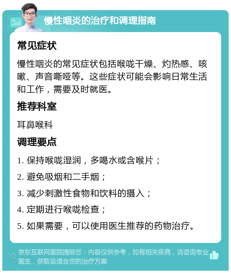 慢性咽炎的治疗和调理指南 常见症状 慢性咽炎的常见症状包括喉咙干燥、灼热感、咳嗽、声音嘶哑等。这些症状可能会影响日常生活和工作，需要及时就医。 推荐科室 耳鼻喉科 调理要点 1. 保持喉咙湿润，多喝水或含喉片； 2. 避免吸烟和二手烟； 3. 减少刺激性食物和饮料的摄入； 4. 定期进行喉咙检查； 5. 如果需要，可以使用医生推荐的药物治疗。