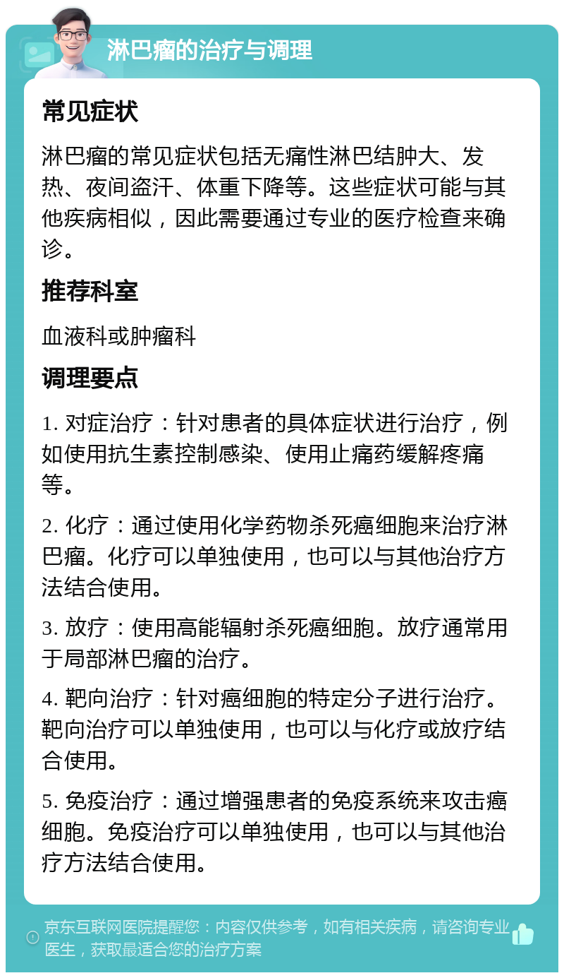 淋巴瘤的治疗与调理 常见症状 淋巴瘤的常见症状包括无痛性淋巴结肿大、发热、夜间盗汗、体重下降等。这些症状可能与其他疾病相似，因此需要通过专业的医疗检查来确诊。 推荐科室 血液科或肿瘤科 调理要点 1. 对症治疗：针对患者的具体症状进行治疗，例如使用抗生素控制感染、使用止痛药缓解疼痛等。 2. 化疗：通过使用化学药物杀死癌细胞来治疗淋巴瘤。化疗可以单独使用，也可以与其他治疗方法结合使用。 3. 放疗：使用高能辐射杀死癌细胞。放疗通常用于局部淋巴瘤的治疗。 4. 靶向治疗：针对癌细胞的特定分子进行治疗。靶向治疗可以单独使用，也可以与化疗或放疗结合使用。 5. 免疫治疗：通过增强患者的免疫系统来攻击癌细胞。免疫治疗可以单独使用，也可以与其他治疗方法结合使用。