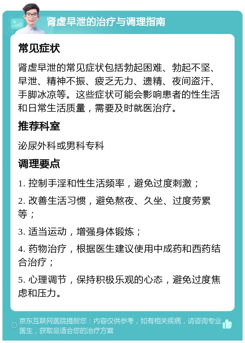 肾虚早泄的治疗与调理指南 常见症状 肾虚早泄的常见症状包括勃起困难、勃起不坚、早泄、精神不振、疲乏无力、遗精、夜间盗汗、手脚冰凉等。这些症状可能会影响患者的性生活和日常生活质量，需要及时就医治疗。 推荐科室 泌尿外科或男科专科 调理要点 1. 控制手淫和性生活频率，避免过度刺激； 2. 改善生活习惯，避免熬夜、久坐、过度劳累等； 3. 适当运动，增强身体锻炼； 4. 药物治疗，根据医生建议使用中成药和西药结合治疗； 5. 心理调节，保持积极乐观的心态，避免过度焦虑和压力。