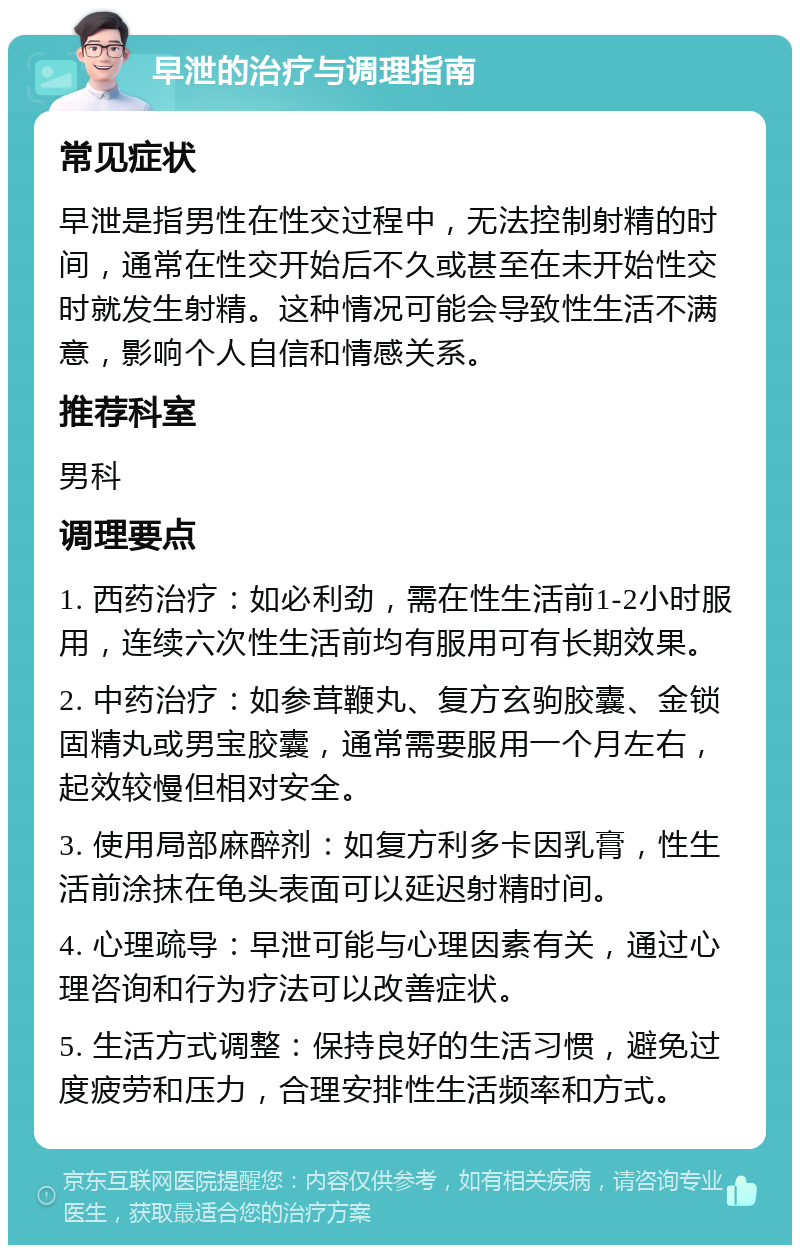 早泄的治疗与调理指南 常见症状 早泄是指男性在性交过程中，无法控制射精的时间，通常在性交开始后不久或甚至在未开始性交时就发生射精。这种情况可能会导致性生活不满意，影响个人自信和情感关系。 推荐科室 男科 调理要点 1. 西药治疗：如必利劲，需在性生活前1-2小时服用，连续六次性生活前均有服用可有长期效果。 2. 中药治疗：如参茸鞭丸、复方玄驹胶囊、金锁固精丸或男宝胶囊，通常需要服用一个月左右，起效较慢但相对安全。 3. 使用局部麻醉剂：如复方利多卡因乳膏，性生活前涂抹在龟头表面可以延迟射精时间。 4. 心理疏导：早泄可能与心理因素有关，通过心理咨询和行为疗法可以改善症状。 5. 生活方式调整：保持良好的生活习惯，避免过度疲劳和压力，合理安排性生活频率和方式。