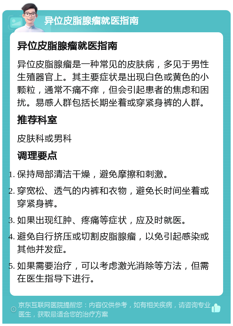 异位皮脂腺瘤就医指南 异位皮脂腺瘤就医指南 异位皮脂腺瘤是一种常见的皮肤病，多见于男性生殖器官上。其主要症状是出现白色或黄色的小颗粒，通常不痛不痒，但会引起患者的焦虑和困扰。易感人群包括长期坐着或穿紧身裤的人群。 推荐科室 皮肤科或男科 调理要点 保持局部清洁干燥，避免摩擦和刺激。 穿宽松、透气的内裤和衣物，避免长时间坐着或穿紧身裤。 如果出现红肿、疼痛等症状，应及时就医。 避免自行挤压或切割皮脂腺瘤，以免引起感染或其他并发症。 如果需要治疗，可以考虑激光消除等方法，但需在医生指导下进行。