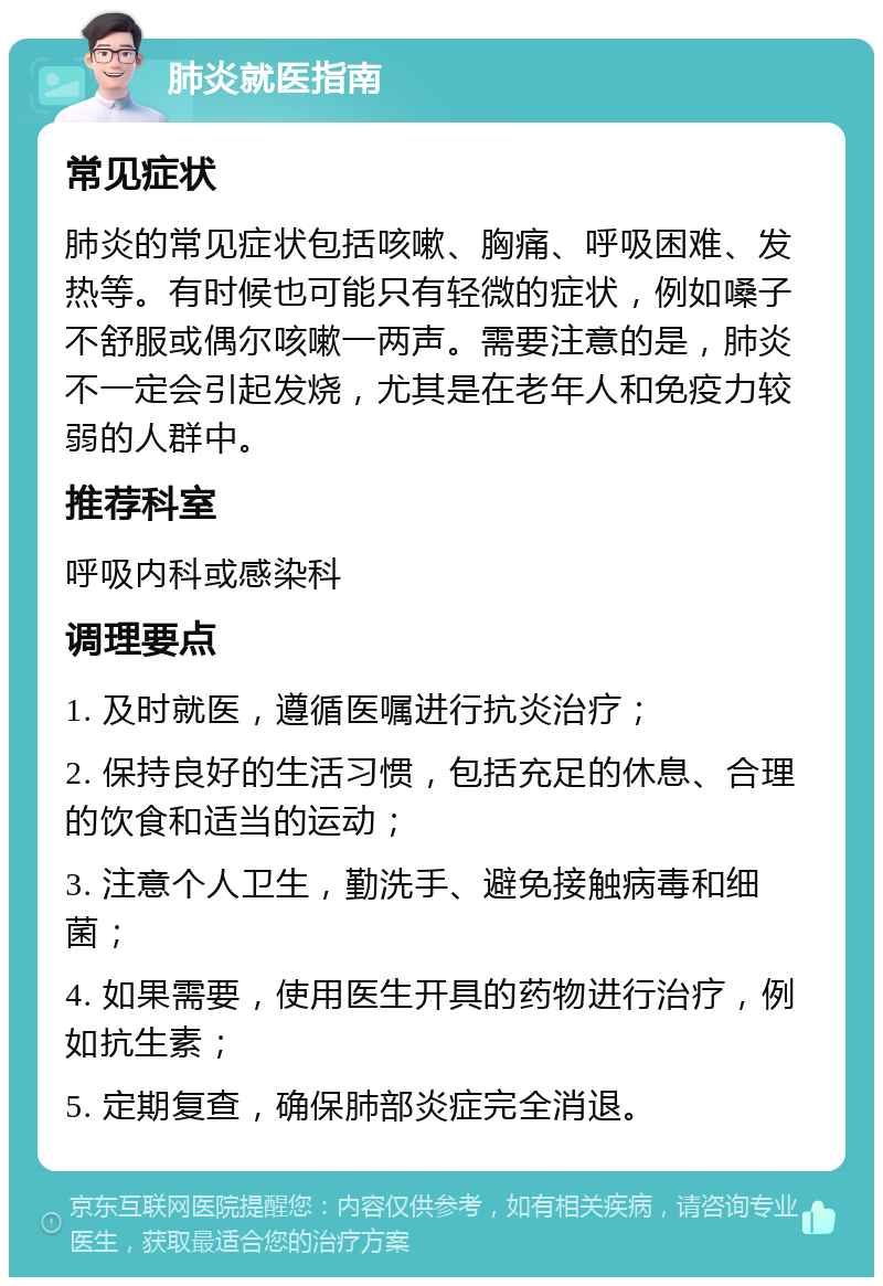 肺炎就医指南 常见症状 肺炎的常见症状包括咳嗽、胸痛、呼吸困难、发热等。有时候也可能只有轻微的症状，例如嗓子不舒服或偶尔咳嗽一两声。需要注意的是，肺炎不一定会引起发烧，尤其是在老年人和免疫力较弱的人群中。 推荐科室 呼吸内科或感染科 调理要点 1. 及时就医，遵循医嘱进行抗炎治疗； 2. 保持良好的生活习惯，包括充足的休息、合理的饮食和适当的运动； 3. 注意个人卫生，勤洗手、避免接触病毒和细菌； 4. 如果需要，使用医生开具的药物进行治疗，例如抗生素； 5. 定期复查，确保肺部炎症完全消退。