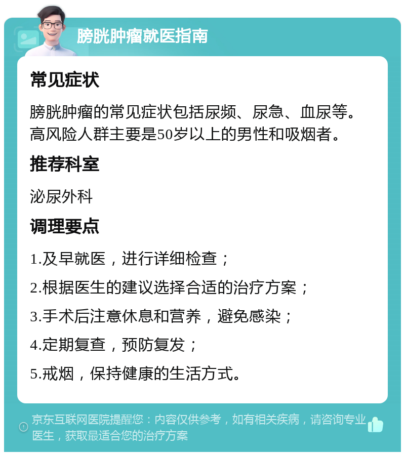 膀胱肿瘤就医指南 常见症状 膀胱肿瘤的常见症状包括尿频、尿急、血尿等。高风险人群主要是50岁以上的男性和吸烟者。 推荐科室 泌尿外科 调理要点 1.及早就医，进行详细检查； 2.根据医生的建议选择合适的治疗方案； 3.手术后注意休息和营养，避免感染； 4.定期复查，预防复发； 5.戒烟，保持健康的生活方式。