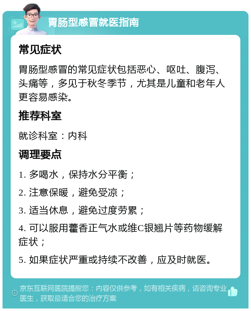 胃肠型感冒就医指南 常见症状 胃肠型感冒的常见症状包括恶心、呕吐、腹泻、头痛等，多见于秋冬季节，尤其是儿童和老年人更容易感染。 推荐科室 就诊科室：内科 调理要点 1. 多喝水，保持水分平衡； 2. 注意保暖，避免受凉； 3. 适当休息，避免过度劳累； 4. 可以服用藿香正气水或维C银翘片等药物缓解症状； 5. 如果症状严重或持续不改善，应及时就医。