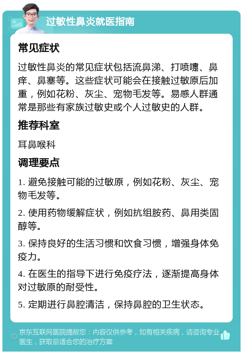 过敏性鼻炎就医指南 常见症状 过敏性鼻炎的常见症状包括流鼻涕、打喷嚏、鼻痒、鼻塞等。这些症状可能会在接触过敏原后加重，例如花粉、灰尘、宠物毛发等。易感人群通常是那些有家族过敏史或个人过敏史的人群。 推荐科室 耳鼻喉科 调理要点 1. 避免接触可能的过敏原，例如花粉、灰尘、宠物毛发等。 2. 使用药物缓解症状，例如抗组胺药、鼻用类固醇等。 3. 保持良好的生活习惯和饮食习惯，增强身体免疫力。 4. 在医生的指导下进行免疫疗法，逐渐提高身体对过敏原的耐受性。 5. 定期进行鼻腔清洁，保持鼻腔的卫生状态。