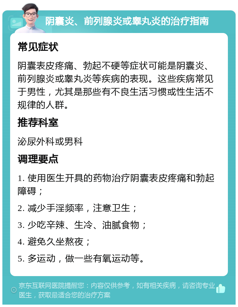 阴囊炎、前列腺炎或睾丸炎的治疗指南 常见症状 阴囊表皮疼痛、勃起不硬等症状可能是阴囊炎、前列腺炎或睾丸炎等疾病的表现。这些疾病常见于男性，尤其是那些有不良生活习惯或性生活不规律的人群。 推荐科室 泌尿外科或男科 调理要点 1. 使用医生开具的药物治疗阴囊表皮疼痛和勃起障碍； 2. 减少手淫频率，注意卫生； 3. 少吃辛辣、生冷、油腻食物； 4. 避免久坐熬夜； 5. 多运动，做一些有氧运动等。