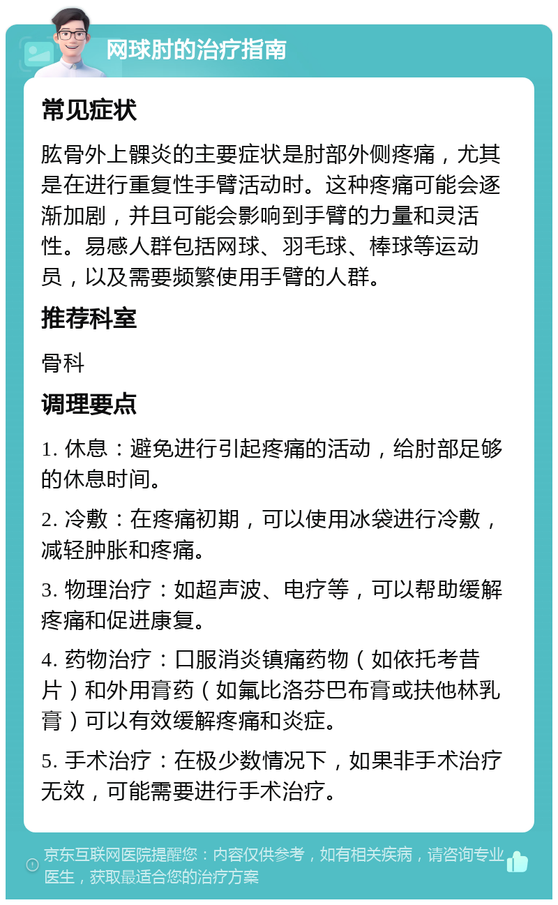 网球肘的治疗指南 常见症状 肱骨外上髁炎的主要症状是肘部外侧疼痛，尤其是在进行重复性手臂活动时。这种疼痛可能会逐渐加剧，并且可能会影响到手臂的力量和灵活性。易感人群包括网球、羽毛球、棒球等运动员，以及需要频繁使用手臂的人群。 推荐科室 骨科 调理要点 1. 休息：避免进行引起疼痛的活动，给肘部足够的休息时间。 2. 冷敷：在疼痛初期，可以使用冰袋进行冷敷，减轻肿胀和疼痛。 3. 物理治疗：如超声波、电疗等，可以帮助缓解疼痛和促进康复。 4. 药物治疗：口服消炎镇痛药物（如依托考昔片）和外用膏药（如氟比洛芬巴布膏或扶他林乳膏）可以有效缓解疼痛和炎症。 5. 手术治疗：在极少数情况下，如果非手术治疗无效，可能需要进行手术治疗。