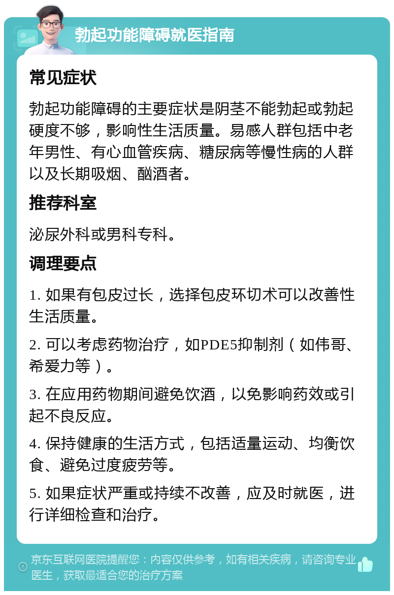 勃起功能障碍就医指南 常见症状 勃起功能障碍的主要症状是阴茎不能勃起或勃起硬度不够，影响性生活质量。易感人群包括中老年男性、有心血管疾病、糖尿病等慢性病的人群以及长期吸烟、酗酒者。 推荐科室 泌尿外科或男科专科。 调理要点 1. 如果有包皮过长，选择包皮环切术可以改善性生活质量。 2. 可以考虑药物治疗，如PDE5抑制剂（如伟哥、希爱力等）。 3. 在应用药物期间避免饮酒，以免影响药效或引起不良反应。 4. 保持健康的生活方式，包括适量运动、均衡饮食、避免过度疲劳等。 5. 如果症状严重或持续不改善，应及时就医，进行详细检查和治疗。