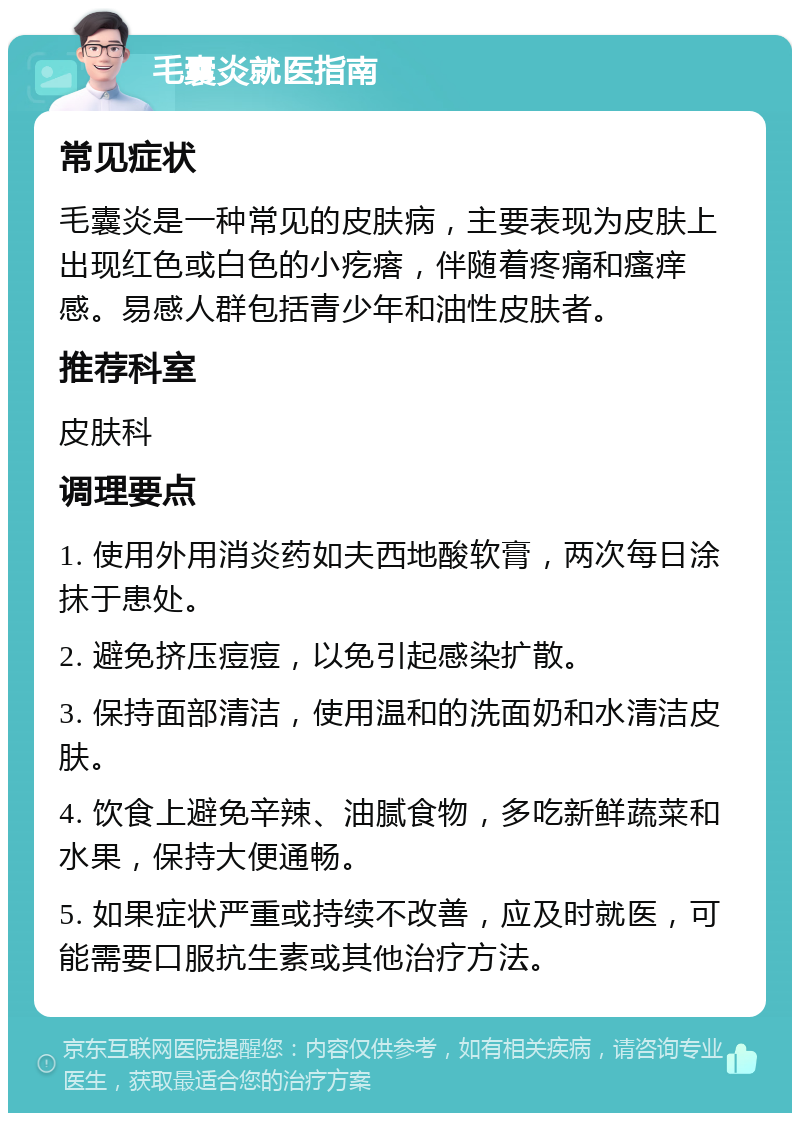 毛囊炎就医指南 常见症状 毛囊炎是一种常见的皮肤病，主要表现为皮肤上出现红色或白色的小疙瘩，伴随着疼痛和瘙痒感。易感人群包括青少年和油性皮肤者。 推荐科室 皮肤科 调理要点 1. 使用外用消炎药如夫西地酸软膏，两次每日涂抹于患处。 2. 避免挤压痘痘，以免引起感染扩散。 3. 保持面部清洁，使用温和的洗面奶和水清洁皮肤。 4. 饮食上避免辛辣、油腻食物，多吃新鲜蔬菜和水果，保持大便通畅。 5. 如果症状严重或持续不改善，应及时就医，可能需要口服抗生素或其他治疗方法。