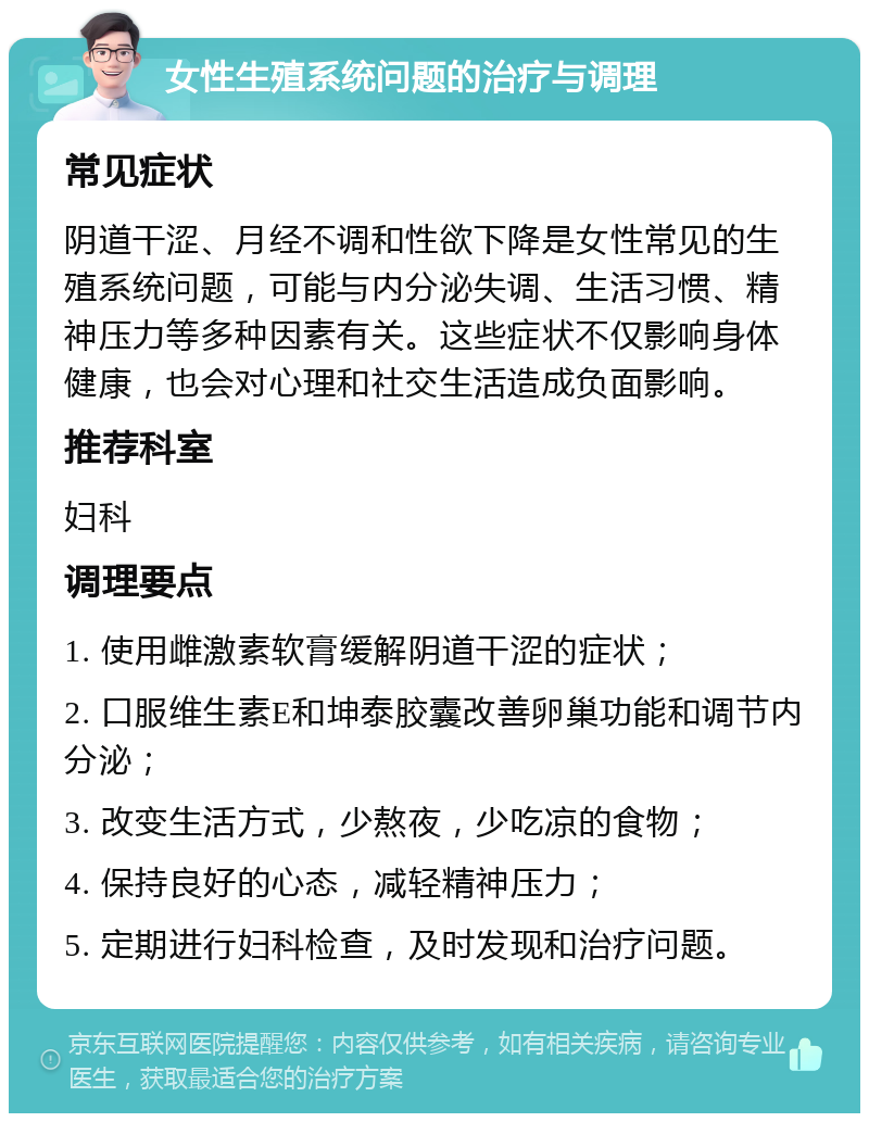 女性生殖系统问题的治疗与调理 常见症状 阴道干涩、月经不调和性欲下降是女性常见的生殖系统问题，可能与内分泌失调、生活习惯、精神压力等多种因素有关。这些症状不仅影响身体健康，也会对心理和社交生活造成负面影响。 推荐科室 妇科 调理要点 1. 使用雌激素软膏缓解阴道干涩的症状； 2. 口服维生素E和坤泰胶囊改善卵巢功能和调节内分泌； 3. 改变生活方式，少熬夜，少吃凉的食物； 4. 保持良好的心态，减轻精神压力； 5. 定期进行妇科检查，及时发现和治疗问题。