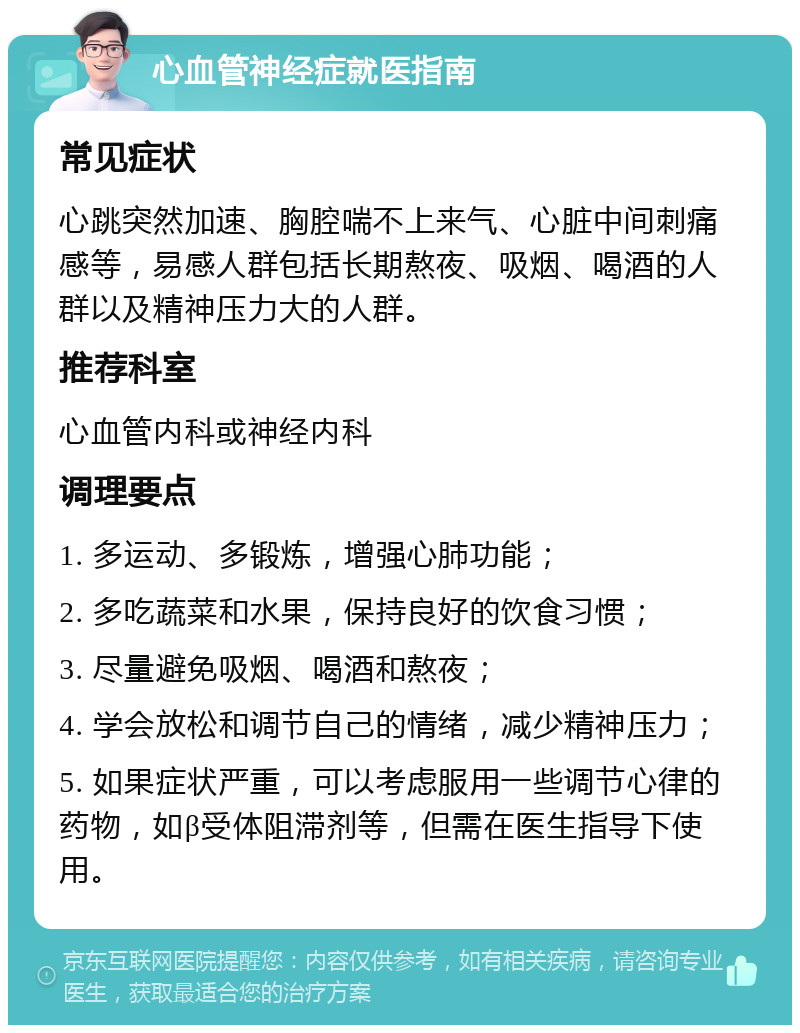 心血管神经症就医指南 常见症状 心跳突然加速、胸腔喘不上来气、心脏中间刺痛感等，易感人群包括长期熬夜、吸烟、喝酒的人群以及精神压力大的人群。 推荐科室 心血管内科或神经内科 调理要点 1. 多运动、多锻炼，增强心肺功能； 2. 多吃蔬菜和水果，保持良好的饮食习惯； 3. 尽量避免吸烟、喝酒和熬夜； 4. 学会放松和调节自己的情绪，减少精神压力； 5. 如果症状严重，可以考虑服用一些调节心律的药物，如β受体阻滞剂等，但需在医生指导下使用。