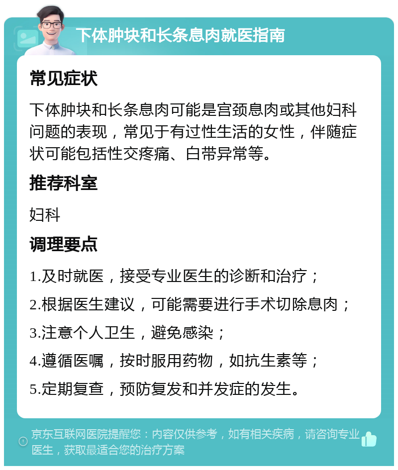 下体肿块和长条息肉就医指南 常见症状 下体肿块和长条息肉可能是宫颈息肉或其他妇科问题的表现，常见于有过性生活的女性，伴随症状可能包括性交疼痛、白带异常等。 推荐科室 妇科 调理要点 1.及时就医，接受专业医生的诊断和治疗； 2.根据医生建议，可能需要进行手术切除息肉； 3.注意个人卫生，避免感染； 4.遵循医嘱，按时服用药物，如抗生素等； 5.定期复查，预防复发和并发症的发生。