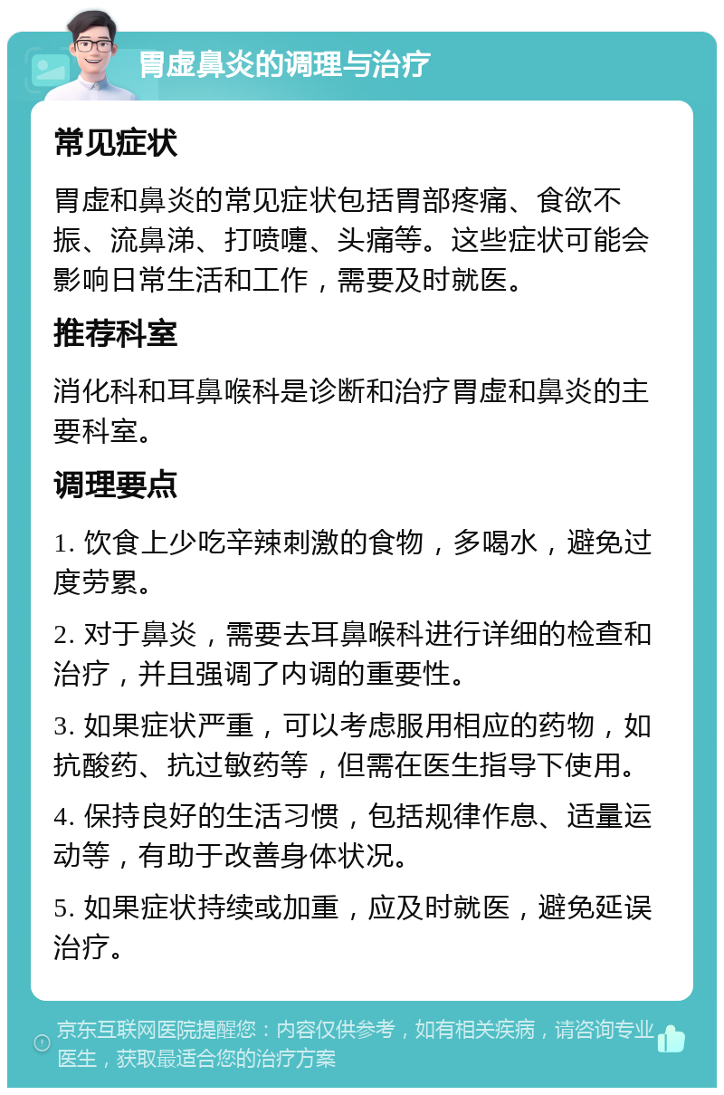 胃虚鼻炎的调理与治疗 常见症状 胃虚和鼻炎的常见症状包括胃部疼痛、食欲不振、流鼻涕、打喷嚏、头痛等。这些症状可能会影响日常生活和工作，需要及时就医。 推荐科室 消化科和耳鼻喉科是诊断和治疗胃虚和鼻炎的主要科室。 调理要点 1. 饮食上少吃辛辣刺激的食物，多喝水，避免过度劳累。 2. 对于鼻炎，需要去耳鼻喉科进行详细的检查和治疗，并且强调了内调的重要性。 3. 如果症状严重，可以考虑服用相应的药物，如抗酸药、抗过敏药等，但需在医生指导下使用。 4. 保持良好的生活习惯，包括规律作息、适量运动等，有助于改善身体状况。 5. 如果症状持续或加重，应及时就医，避免延误治疗。