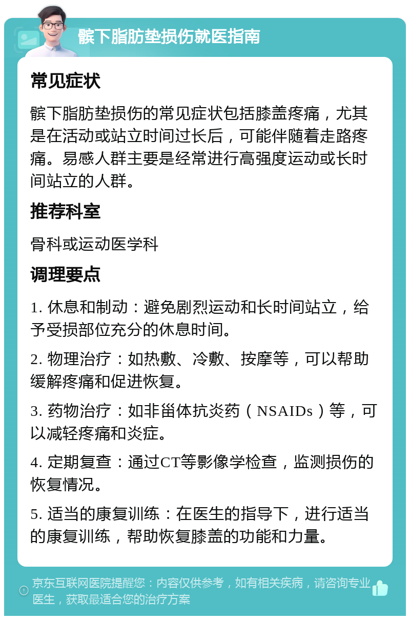 髌下脂肪垫损伤就医指南 常见症状 髌下脂肪垫损伤的常见症状包括膝盖疼痛，尤其是在活动或站立时间过长后，可能伴随着走路疼痛。易感人群主要是经常进行高强度运动或长时间站立的人群。 推荐科室 骨科或运动医学科 调理要点 1. 休息和制动：避免剧烈运动和长时间站立，给予受损部位充分的休息时间。 2. 物理治疗：如热敷、冷敷、按摩等，可以帮助缓解疼痛和促进恢复。 3. 药物治疗：如非甾体抗炎药（NSAIDs）等，可以减轻疼痛和炎症。 4. 定期复查：通过CT等影像学检查，监测损伤的恢复情况。 5. 适当的康复训练：在医生的指导下，进行适当的康复训练，帮助恢复膝盖的功能和力量。