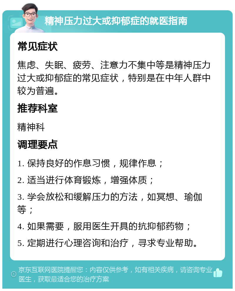 精神压力过大或抑郁症的就医指南 常见症状 焦虑、失眠、疲劳、注意力不集中等是精神压力过大或抑郁症的常见症状，特别是在中年人群中较为普遍。 推荐科室 精神科 调理要点 1. 保持良好的作息习惯，规律作息； 2. 适当进行体育锻炼，增强体质； 3. 学会放松和缓解压力的方法，如冥想、瑜伽等； 4. 如果需要，服用医生开具的抗抑郁药物； 5. 定期进行心理咨询和治疗，寻求专业帮助。