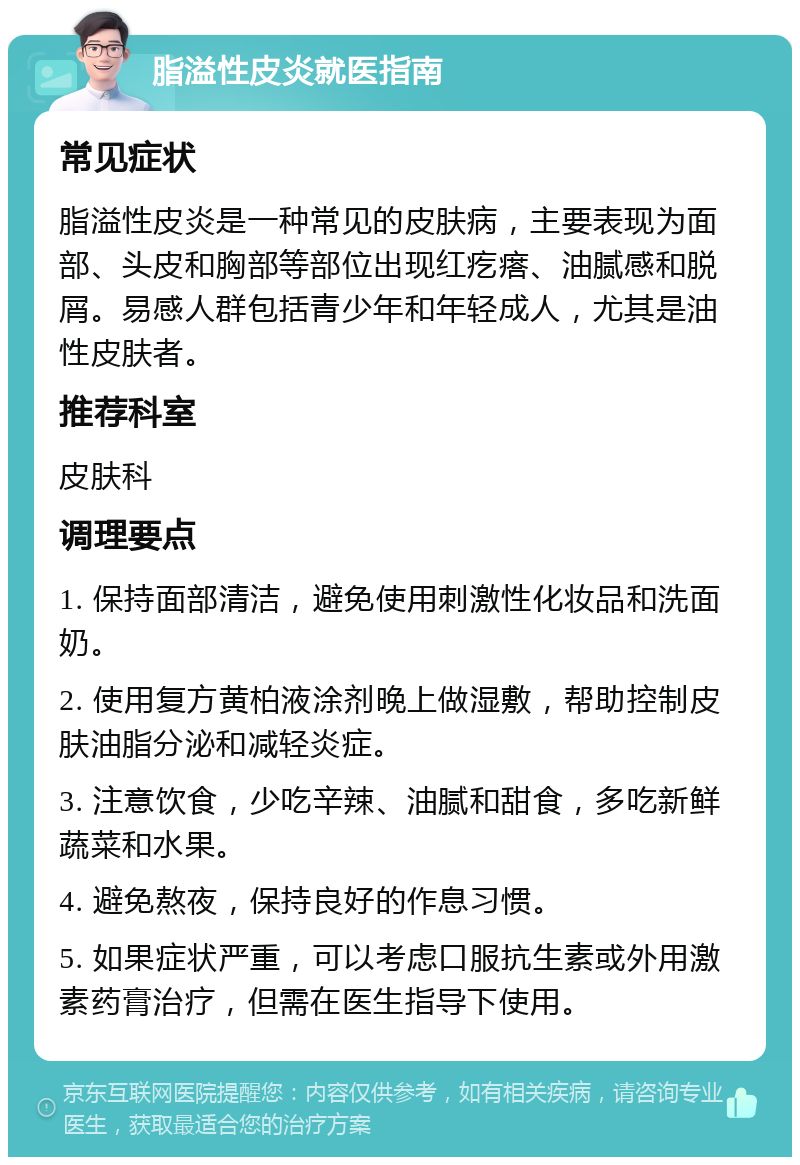 脂溢性皮炎就医指南 常见症状 脂溢性皮炎是一种常见的皮肤病，主要表现为面部、头皮和胸部等部位出现红疙瘩、油腻感和脱屑。易感人群包括青少年和年轻成人，尤其是油性皮肤者。 推荐科室 皮肤科 调理要点 1. 保持面部清洁，避免使用刺激性化妆品和洗面奶。 2. 使用复方黄柏液涂剂晚上做湿敷，帮助控制皮肤油脂分泌和减轻炎症。 3. 注意饮食，少吃辛辣、油腻和甜食，多吃新鲜蔬菜和水果。 4. 避免熬夜，保持良好的作息习惯。 5. 如果症状严重，可以考虑口服抗生素或外用激素药膏治疗，但需在医生指导下使用。