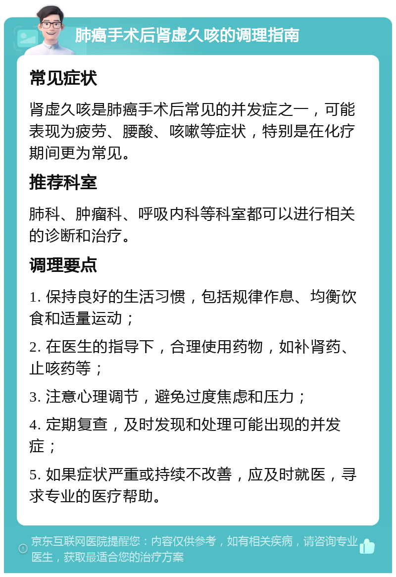 肺癌手术后肾虚久咳的调理指南 常见症状 肾虚久咳是肺癌手术后常见的并发症之一，可能表现为疲劳、腰酸、咳嗽等症状，特别是在化疗期间更为常见。 推荐科室 肺科、肿瘤科、呼吸内科等科室都可以进行相关的诊断和治疗。 调理要点 1. 保持良好的生活习惯，包括规律作息、均衡饮食和适量运动； 2. 在医生的指导下，合理使用药物，如补肾药、止咳药等； 3. 注意心理调节，避免过度焦虑和压力； 4. 定期复查，及时发现和处理可能出现的并发症； 5. 如果症状严重或持续不改善，应及时就医，寻求专业的医疗帮助。