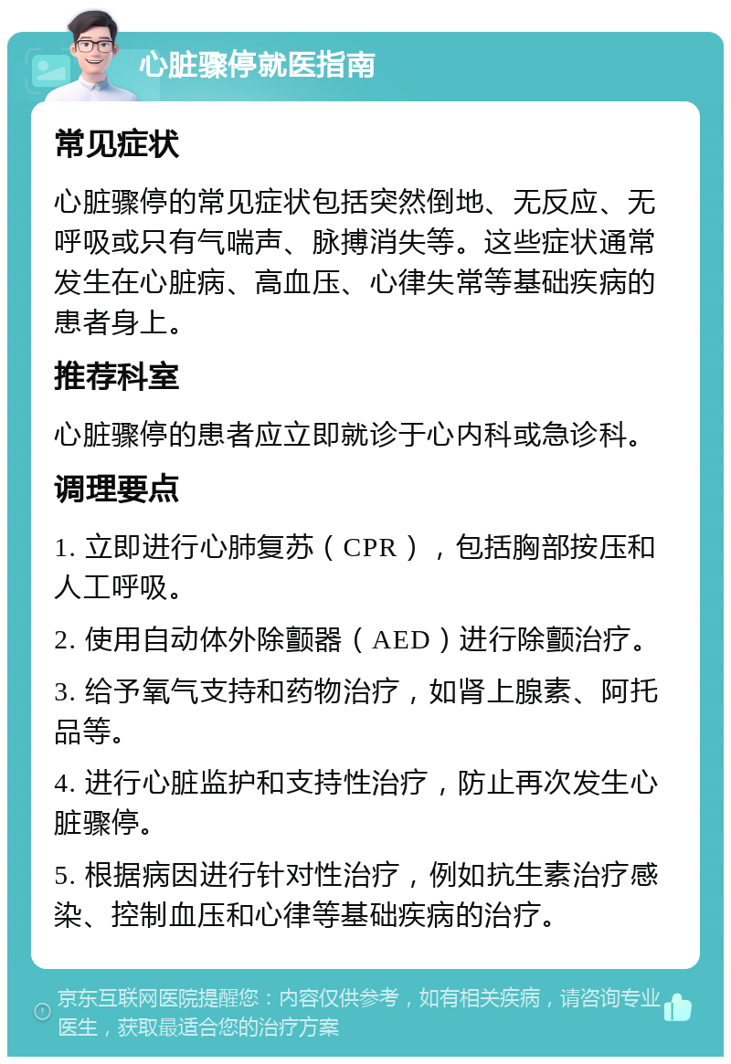 心脏骤停就医指南 常见症状 心脏骤停的常见症状包括突然倒地、无反应、无呼吸或只有气喘声、脉搏消失等。这些症状通常发生在心脏病、高血压、心律失常等基础疾病的患者身上。 推荐科室 心脏骤停的患者应立即就诊于心内科或急诊科。 调理要点 1. 立即进行心肺复苏（CPR），包括胸部按压和人工呼吸。 2. 使用自动体外除颤器（AED）进行除颤治疗。 3. 给予氧气支持和药物治疗，如肾上腺素、阿托品等。 4. 进行心脏监护和支持性治疗，防止再次发生心脏骤停。 5. 根据病因进行针对性治疗，例如抗生素治疗感染、控制血压和心律等基础疾病的治疗。