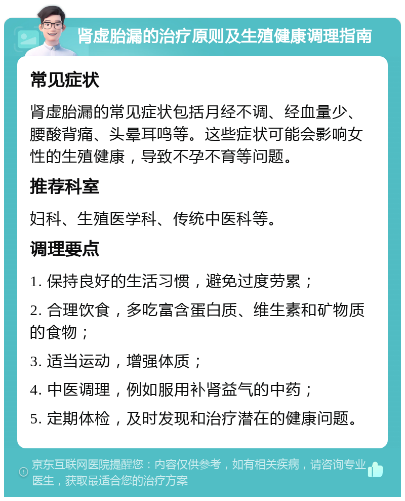 肾虚胎漏的治疗原则及生殖健康调理指南 常见症状 肾虚胎漏的常见症状包括月经不调、经血量少、腰酸背痛、头晕耳鸣等。这些症状可能会影响女性的生殖健康，导致不孕不育等问题。 推荐科室 妇科、生殖医学科、传统中医科等。 调理要点 1. 保持良好的生活习惯，避免过度劳累； 2. 合理饮食，多吃富含蛋白质、维生素和矿物质的食物； 3. 适当运动，增强体质； 4. 中医调理，例如服用补肾益气的中药； 5. 定期体检，及时发现和治疗潜在的健康问题。