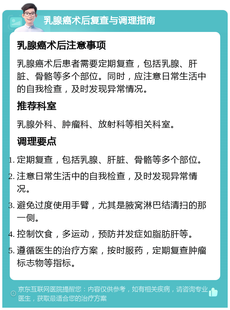 乳腺癌术后复查与调理指南 乳腺癌术后注意事项 乳腺癌术后患者需要定期复查，包括乳腺、肝脏、骨骼等多个部位。同时，应注意日常生活中的自我检查，及时发现异常情况。 推荐科室 乳腺外科、肿瘤科、放射科等相关科室。 调理要点 定期复查，包括乳腺、肝脏、骨骼等多个部位。 注意日常生活中的自我检查，及时发现异常情况。 避免过度使用手臂，尤其是腋窝淋巴结清扫的那一侧。 控制饮食，多运动，预防并发症如脂肪肝等。 遵循医生的治疗方案，按时服药，定期复查肿瘤标志物等指标。