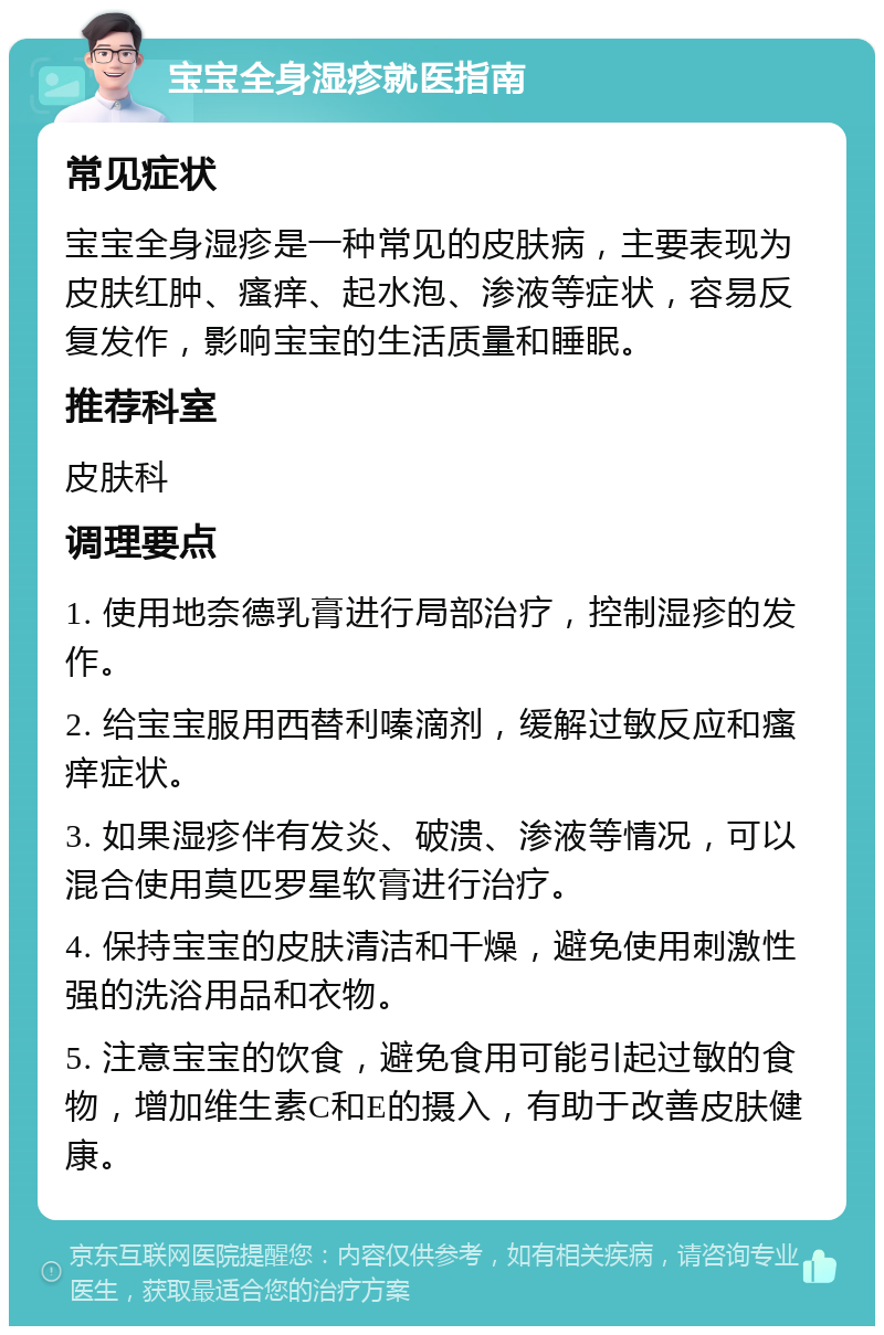 宝宝全身湿疹就医指南 常见症状 宝宝全身湿疹是一种常见的皮肤病，主要表现为皮肤红肿、瘙痒、起水泡、渗液等症状，容易反复发作，影响宝宝的生活质量和睡眠。 推荐科室 皮肤科 调理要点 1. 使用地奈德乳膏进行局部治疗，控制湿疹的发作。 2. 给宝宝服用西替利嗪滴剂，缓解过敏反应和瘙痒症状。 3. 如果湿疹伴有发炎、破溃、渗液等情况，可以混合使用莫匹罗星软膏进行治疗。 4. 保持宝宝的皮肤清洁和干燥，避免使用刺激性强的洗浴用品和衣物。 5. 注意宝宝的饮食，避免食用可能引起过敏的食物，增加维生素C和E的摄入，有助于改善皮肤健康。