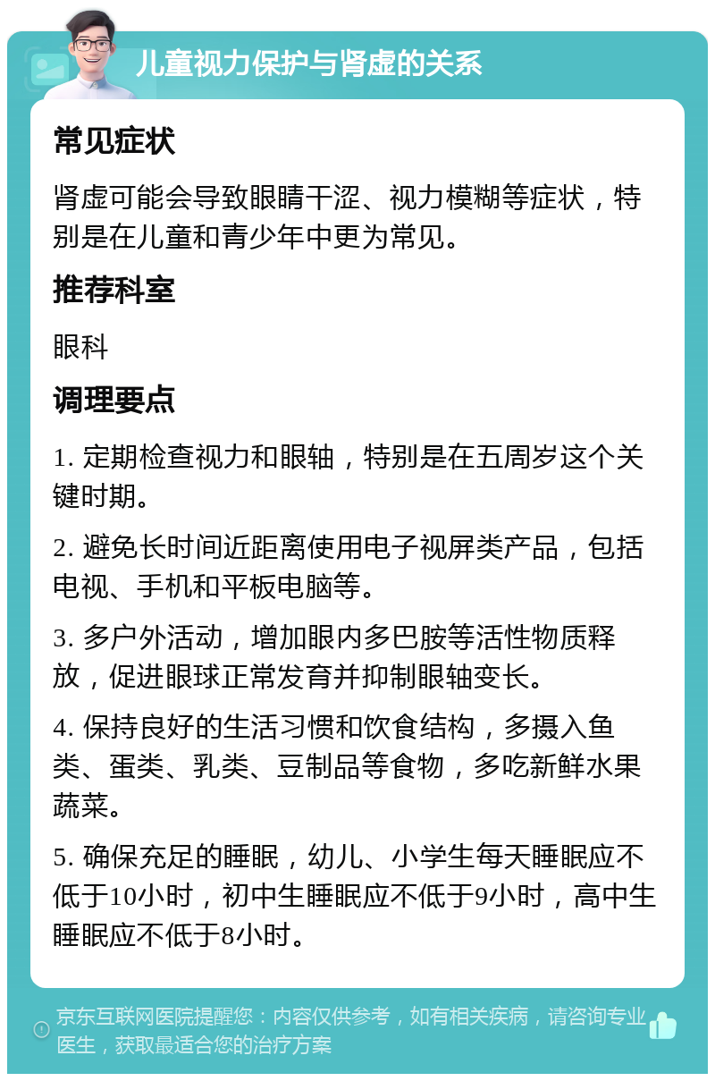 儿童视力保护与肾虚的关系 常见症状 肾虚可能会导致眼睛干涩、视力模糊等症状，特别是在儿童和青少年中更为常见。 推荐科室 眼科 调理要点 1. 定期检查视力和眼轴，特别是在五周岁这个关键时期。 2. 避免长时间近距离使用电子视屏类产品，包括电视、手机和平板电脑等。 3. 多户外活动，增加眼内多巴胺等活性物质释放，促进眼球正常发育并抑制眼轴变长。 4. 保持良好的生活习惯和饮食结构，多摄入鱼类、蛋类、乳类、豆制品等食物，多吃新鲜水果蔬菜。 5. 确保充足的睡眠，幼儿、小学生每天睡眠应不低于10小时，初中生睡眠应不低于9小时，高中生睡眠应不低于8小时。